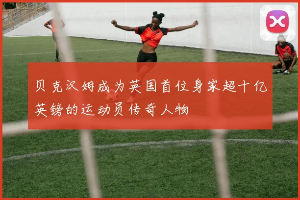 贝克汉姆成为英国首位身家超十亿英镑的运动员传奇人物