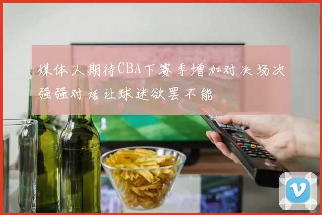 媒体人期待CBA下赛季增加对决场次强强对话让球迷欲罢不能