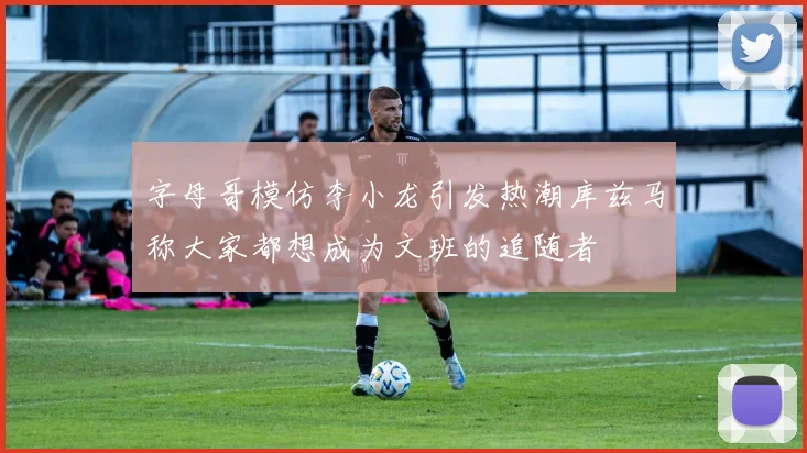 字母哥模仿李小龙引发热潮库兹马称大家都想成为文班的追随者