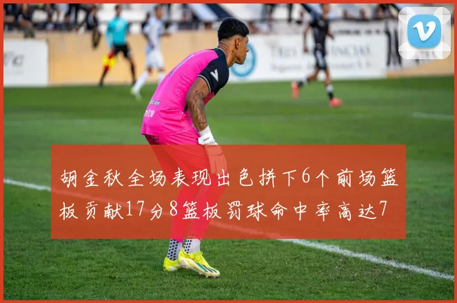 胡金秋全场表现出色拼下6个前场篮板贡献17分8篮板罚球命中率高达75
