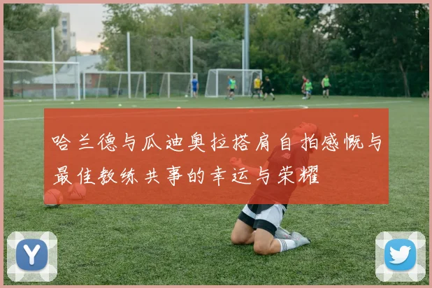 哈兰德与瓜迪奥拉搭肩自拍感慨与最佳教练共事的幸运与荣耀