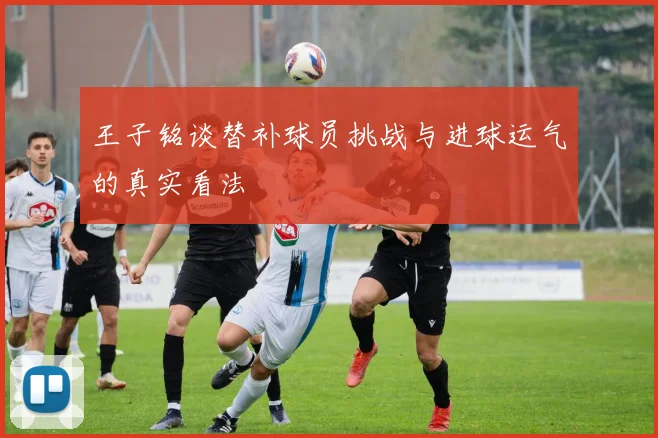 王子铭谈替补球员挑战与进球运气的真实看法