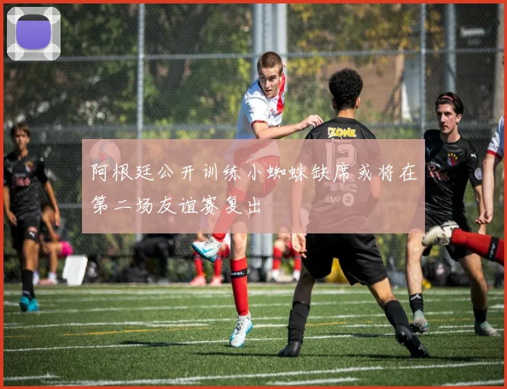 阿根廷公开训练小蜘蛛缺席或将在第二场友谊赛复出