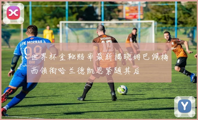 世界杯金靴赔率最新揭晓姆巴佩梅西领衔哈兰德凯恩紧随其后