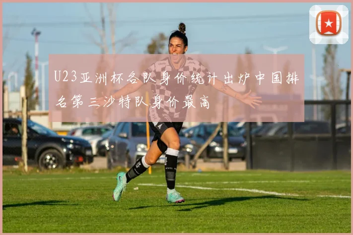 U23亚洲杯各队身价统计出炉中国排名第三沙特队身价最高