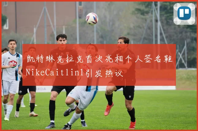 凯特琳克拉克首次亮相个人签名鞋NikeCaitlin1引发热议
