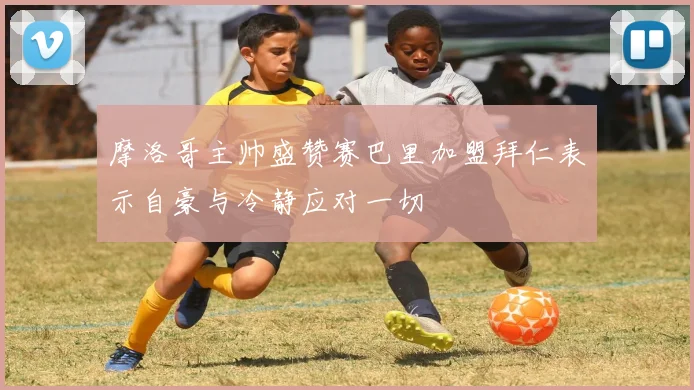 摩洛哥主帅盛赞赛巴里加盟拜仁表示自豪与冷静应对一切
