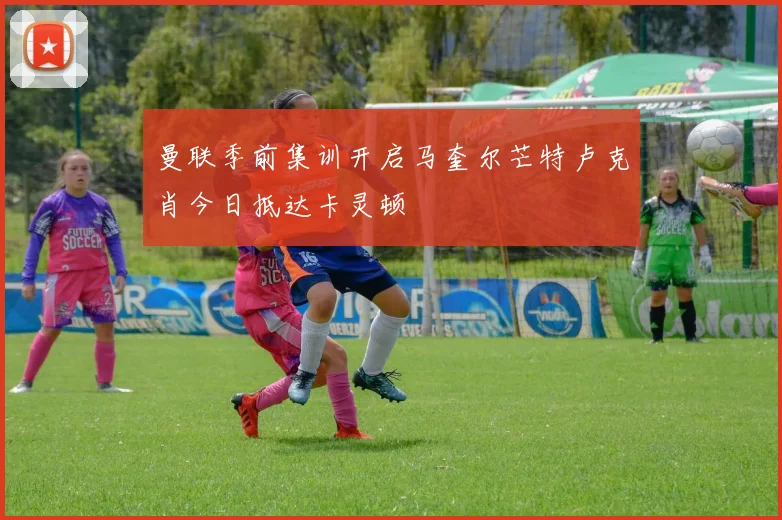 曼联季前集训开启马奎尔芒特卢克肖今日抵达卡灵顿